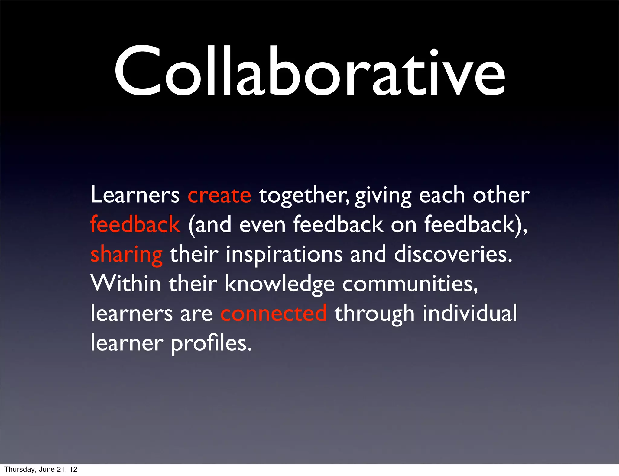 Collaborative
                        Learners create together, giving each other
                        feedback (and even feedback on feedback),
                        sharing their inspirations and discoveries.
                        Within their knowledge communities,
                        learners are connected through individual
                        learner proﬁles.



Thursday, June 21, 12
 