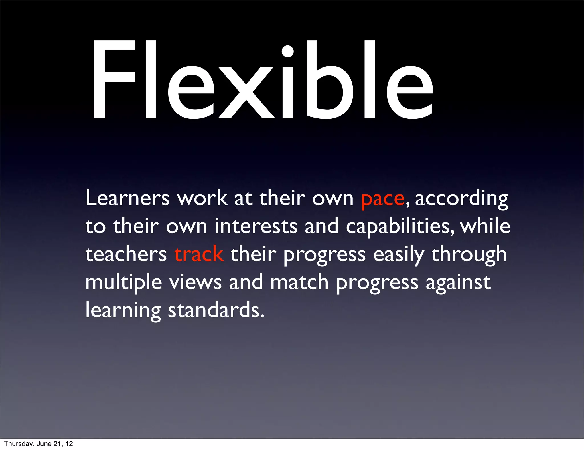 Flexible
                        Learners work at their own pace, according
                        to their own interests and capabilities, while
                        teachers track their progress easily through
                        multiple views and match progress against
                        learning standards.




Thursday, June 21, 12
 