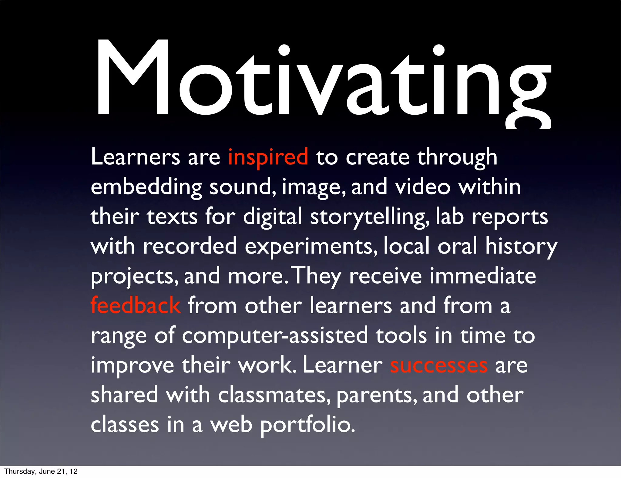 Motivating
                        Learners are inspired to create through
                        embedding sound, image, and video within
                        their texts for digital storytelling, lab reports
                        with recorded experiments, local oral history
                        projects, and more. They receive immediate
                        feedback from other learners and from a
                        range of computer-assisted tools in time to
                        improve their work. Learner successes are
                        shared with classmates, parents, and other
                        classes in a web portfolio.
Thursday, June 21, 12
 