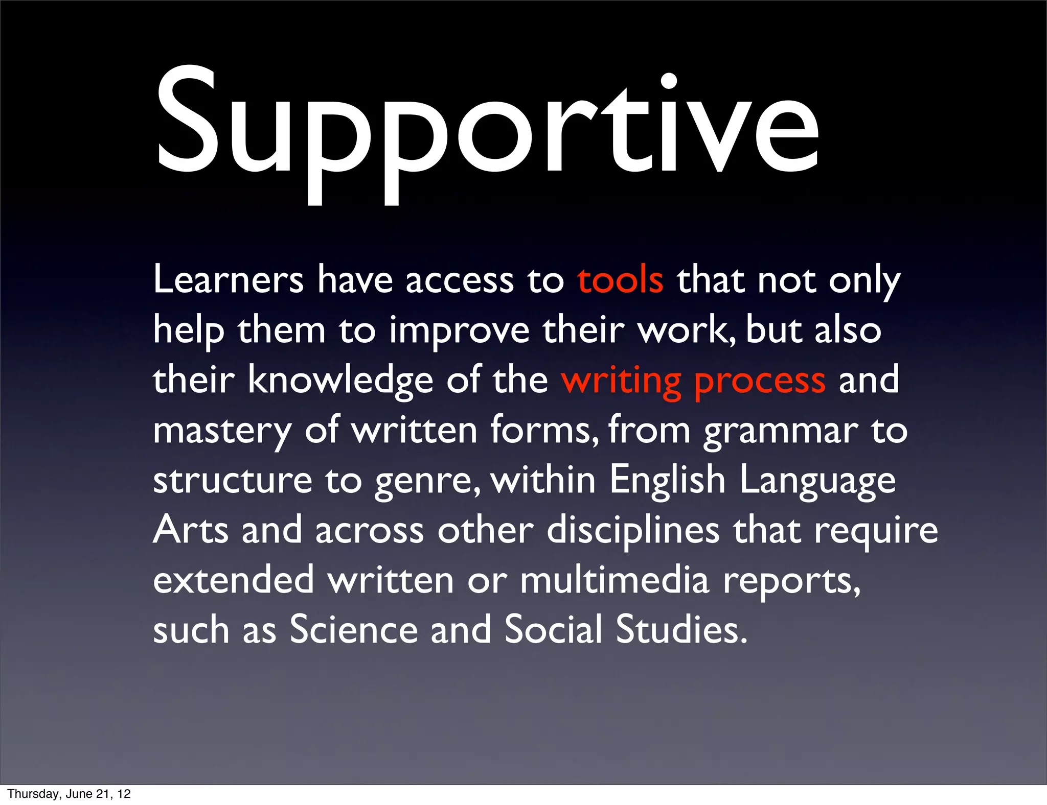 Supportive
                        Learners have access to tools that not only
                        help them to improve their work, but also
                        their knowledge of the writing process and
                        mastery of written forms, from grammar to
                        structure to genre, within English Language
                        Arts and across other disciplines that require
                        extended written or multimedia reports,
                        such as Science and Social Studies.


Thursday, June 21, 12
 