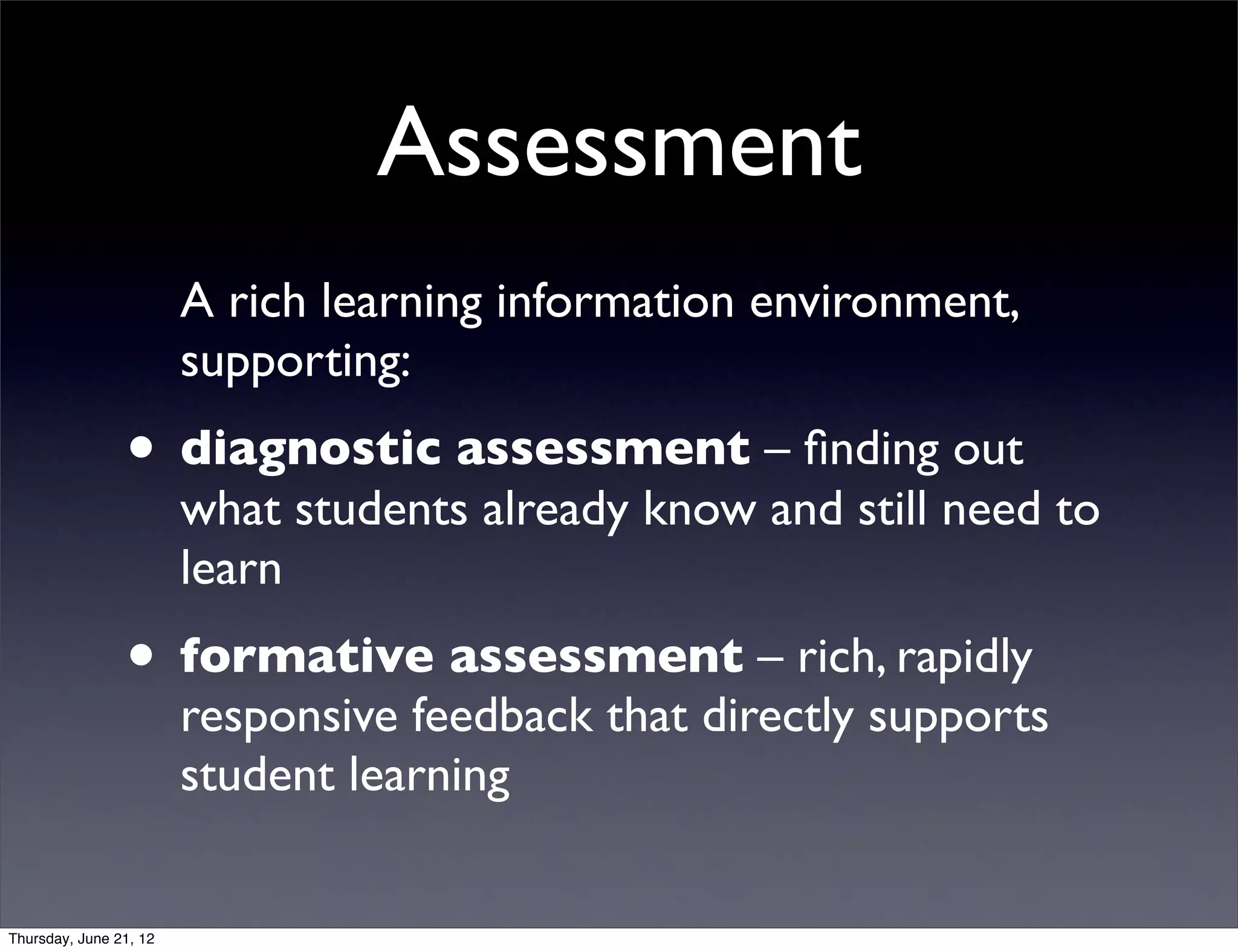 Assessment
                        A rich learning information environment,
                        supporting:
                • diagnostic assessment – ﬁnding out
                        what students already know and still need to
                        learn
                • formative assessment – rich, rapidly
                        responsive feedback that directly supports
                        student learning


Thursday, June 21, 12
 