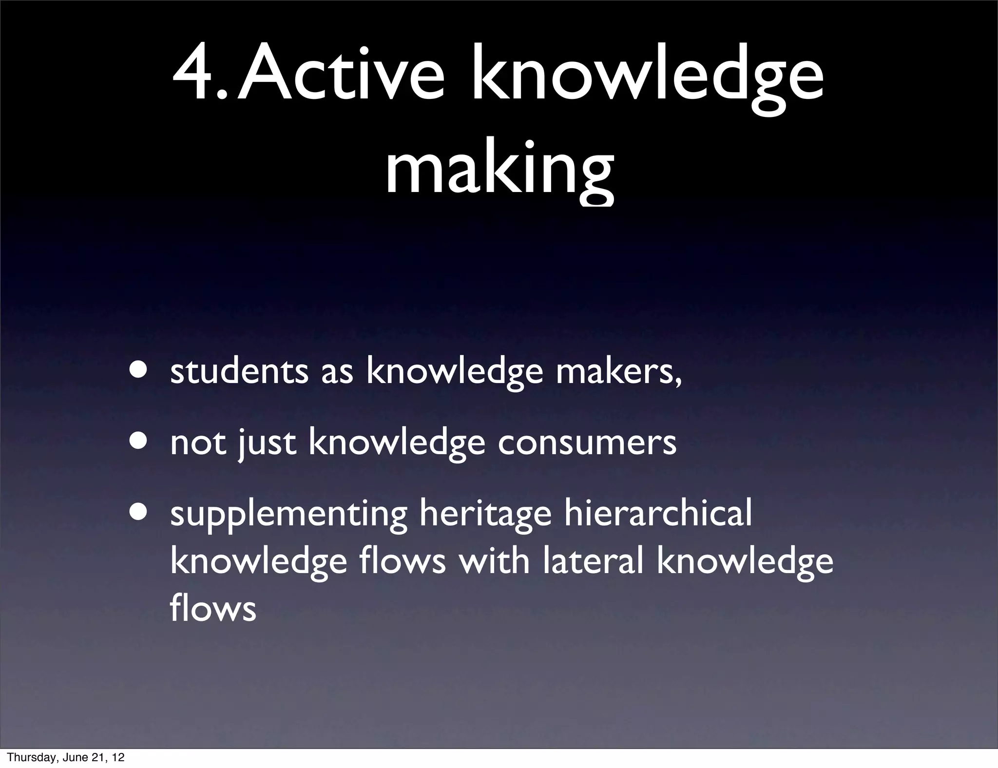 4. Active knowledge
                                 making

                        • students as knowledge makers,
                        • not just knowledge consumers
                        • supplementing heritage hierarchical
                          knowledge ﬂows with lateral knowledge
                          ﬂows


Thursday, June 21, 12
 