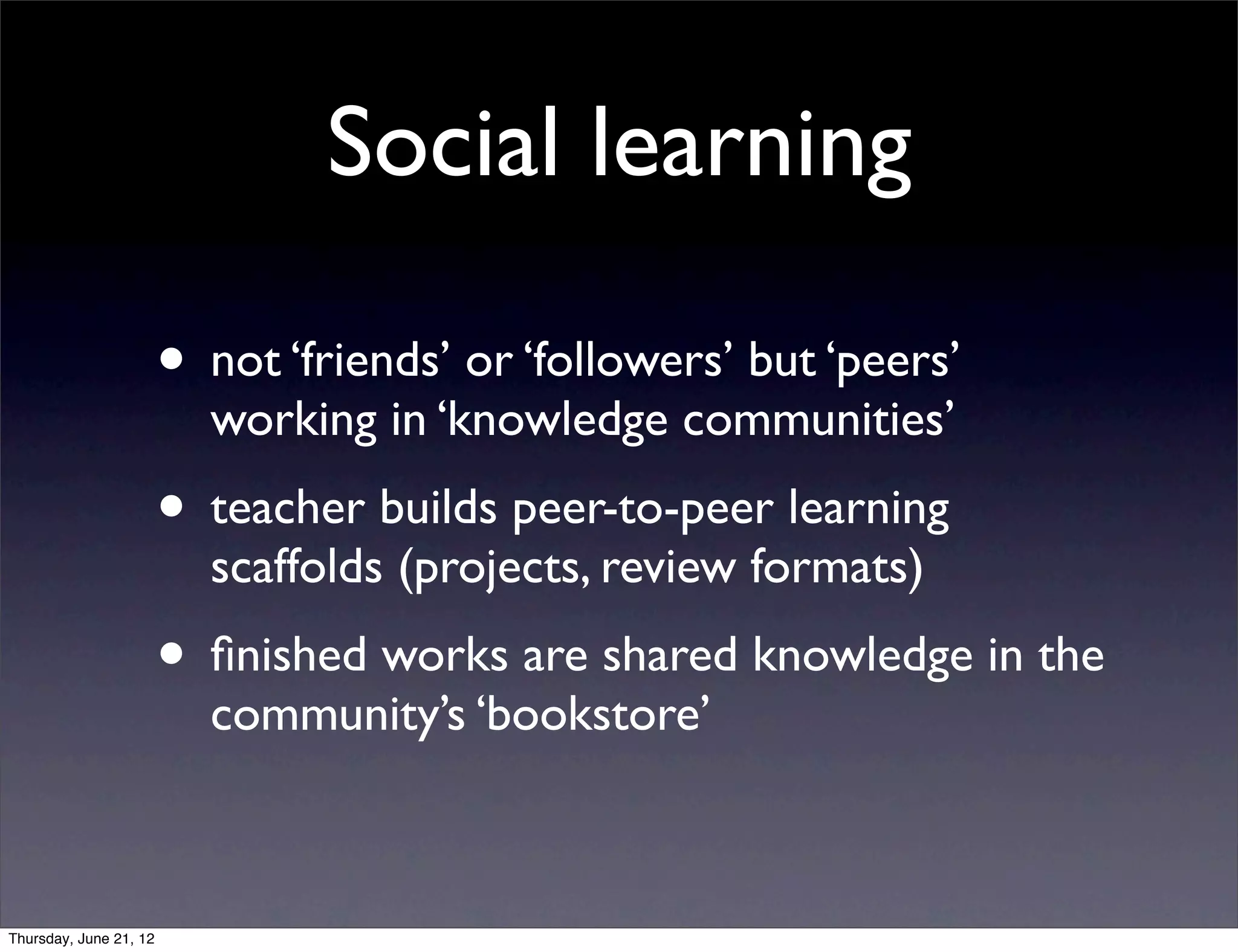 Social learning

                        • not ‘friends’ or ‘followers’ but ‘peers’
                          working in ‘knowledge communities’
                        • teacher builds peer-to-peer learning
                          scaffolds (projects, review formats)
                        • ﬁnished works are shared knowledge in the
                          community’s ‘bookstore’



Thursday, June 21, 12
 