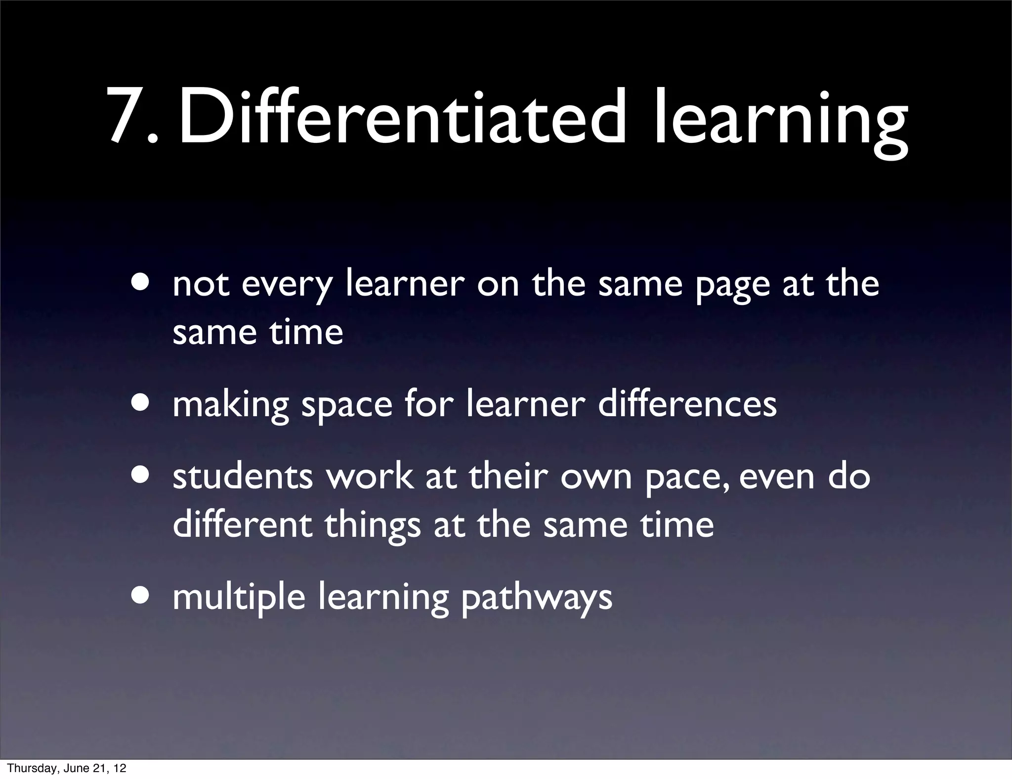 7. Differentiated learning

                        • not every learner on the same page at the
                          same time
                        • making space for learner differences
                        • students work at their own pace, even do
                          different things at the same time
                        • multiple learning pathways

Thursday, June 21, 12
 