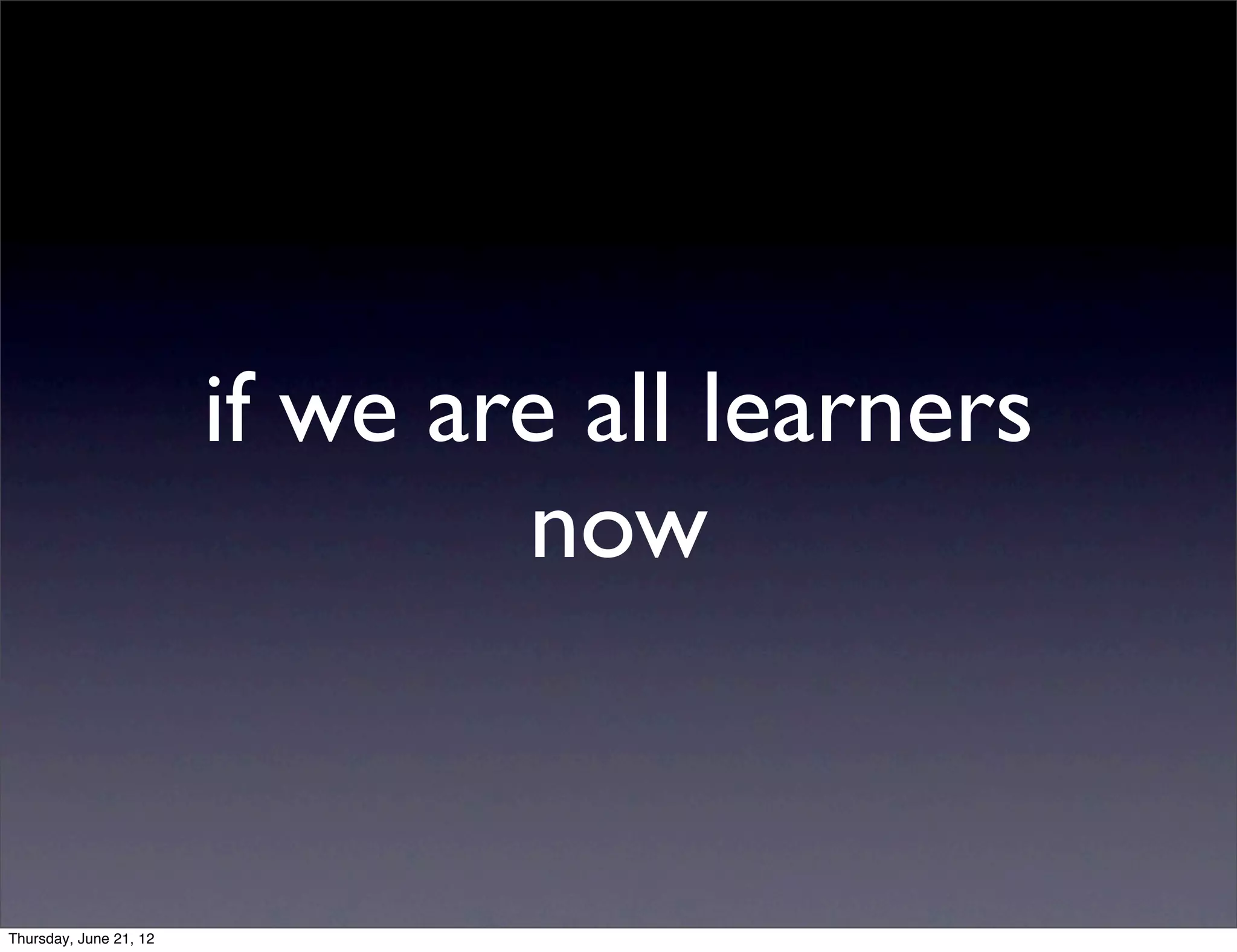 if we are all learners
                                now


Thursday, June 21, 12
 
