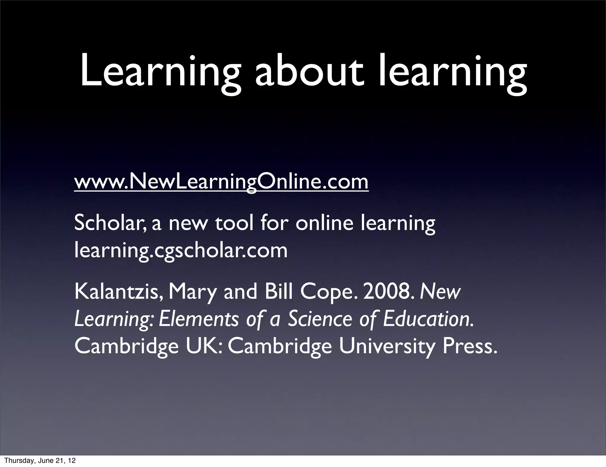 Learning about learning

                    www.NewLearningOnline.com
                    Scholar, a new tool for online learning
                    learning.cgscholar.com
                    Kalantzis, Mary and Bill Cope. 2008. New
                    Learning: Elements of a Science of Education.
                    Cambridge UK: Cambridge University Press.



Thursday, June 21, 12
 