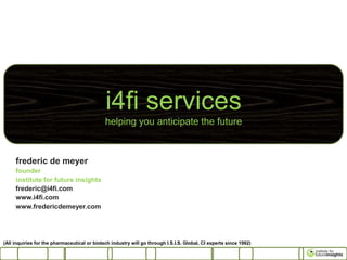 i4fi services
                                              helping you anticipate the future



     frederic de meyer
     founder
     institute for future insights
     frederic@i4fi.com
     www.i4fi.com
     www.fredericdemeyer.com




(All inquiries for the pharmaceutical or biotech industry will go through I.S.I.S. Global, CI experts since 1992)
 