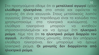 Στα προηγούμενα είδαμε ότι οι μεταλλικοί αγωγοί έχουν
ελεύθερα ηλεκτρόνια, στα οποία και οφείλεται το
γεγονός ότι είναι «αγωγοί». Στους μεταλλικούς λοιπόν
αγωγούς (όπως για παράδειγμα είναι τα καλώδια που
χρησιμοποιούμε στα ηλεκτρικά κυκλώματα), τα
ελεύθερα ηλεκτρόνια μπορούν να κινηθούν
«προσανατολισμένα» και να έχουμε έτσι ηλεκτρικό
ρεύμα. Λέμε τότε ότι το ηλεκτρικό ρεύμα διαρρέει τον
αγωγό. Αντίθετα στους μονωτές, όπου δεν υπάρχουν
ελεύθερα ηλεκτρόνια, δεν μπορούμε να έχουμε
ηλεκτρικό ρεύμα. Οι μονωτές δεν διαρρέονται από
ηλεκτρικό ρεύμα.
10
 