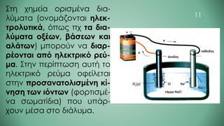 Στη χημεία ορισμένα δια-
λύματα (ονομάζονται ηλεκ-
τρολυτικά, όπως πχ τα δια-
λύματα οξέων, βάσεων και
αλάτων) μπορούν να διαρ-
ρέονται από ηλεκτρικό ρεύ-
μα. Στην περίπτωση αυτή το
ηλεκτρικό ρεύμα οφείλεται
στην προσανατολισμένη κί-
νηση των ιόντων (φορτισμέ-
να σωματίδια) που υπάρ-
χουν μέσα στο διάλυμα.
11
 