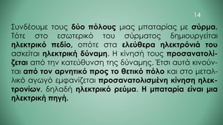 Συνδέουμε τους δύο πόλους μιας μπαταρίας με σύρμα.
Τότε στο εσωτερικό του σύρματος δημιουργείται
ηλεκτρικό πεδίο, οπότε στα ελεύθερα ηλεκτρόνιά του
ασκείται ηλεκτρική δύναμη. Η κίνησή τους προσανατολί-
ζεται από την κατεύθυνση της δύναμης. Έτσι αυτά κινούν-
ται από τον αρνητικό προς το θετικό πόλο και στο μεταλ-
λικό αγωγό εμφανίζεται προσανατολισμένη κίνηση ηλεκ-
τρονίων, δηλαδή ηλεκτρικό ρεύμα. Η μπαταρία είναι μια
ηλεκτρική πηγή.
14
 