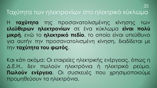 Η ταχύτητα της προσανατολισμένης κίνησης των
ελεύθερων ηλεκτρονίων σε ένα κύκλωμα είναι πολύ
μικρή, ενώ το ηλεκτρικό πεδίο, το οποίο είναι υπεύθυνο
για αυτήν την προσανατολισμένη κίνηση, διαδίδεται με
την ταχύτητα του φωτός.
Και κάτι ακόμα: Οι εταιρείες ηλεκτρικής ενέργειας, όπως η
Δ.Ε.Η., δεν πωλούν ηλεκτρόνια ή ηλεκτρικό ρεύμα.
Πωλούν ενέργεια. Οι συσκευές που χρησιμοποιούμε
προμηθεύουν τα ηλεκτρόνια.
Ταχύτητα των ηλεκτρονίων στο ηλεκτρικό κύκλωμα
35
 