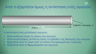 Από τι εξαρτάται όμως η αντίσταση ενός αγωγού;
Η αντίσταση ενός μεταλλικού αγωγού:
• Είναι ανάλογη προς το μήκος του αγωγού.
• Είναι αντιστρόφως ανάλογη προς το εμβαδόν της διατομής του αγωγού.
• Εξαρτάται από το υλικό από το οποίο είναι φτιαγμένος ο αγωγός
• Εξαρτάται από τη θερμοκρασία του αγωγού.
49
 