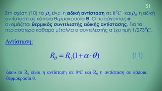 Στη σχέση (10) το είναι η ειδική αντίσταση σε και η ειδική
αντίσταση σε κάποια θερμοκρασία θ. Ο παράγοντας α
ονομάζεται θερμικός συντελεστής ειδικής αντίστασης. Για τα
περισσότερα καθαρά μέταλλα ο συντελεστής α έχει τιμή 1/273 .
0
0 C
0
C
0
 

Αντίσταση:
0 (1 )
R R
  
= +  (11)
όπου το Ro είναι η αντίσταση σε 0oC και Rθ η αντίσταση σε κάποια
θερμοκρασία θ.
51
 
