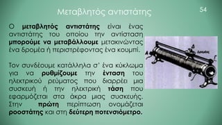 54
Μεταβλητός αντιστάτης
Ο μεταβλητός αντιστάτης είναι ένας
αντιστάτης του οποίου την αντίσταση
μπορούμε να μεταβάλλουμε μετακινώντας
ένα δρομέα ή περιστρέφοντας ένα κουμπί.
Τον συνδέουμε κατάλληλα σ’ ένα κύκλωμα
για να ρυθμίζουμε την ένταση του
ηλεκτρικού ρεύματος που διαρρέει μια
συσκευή ή την ηλεκτρική τάση που
εφαρμόζεται στα άκρα μιας συσκευής.
Στην πρώτη περίπτωση ονομάζεται
ροοστάτης και στη δεύτερη ποτενσιόμετρο.
 