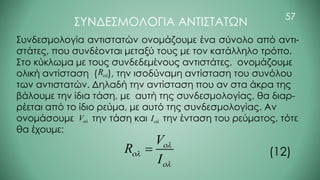 57
ΣΥΝΔΕΣΜΟΛΟΓΙΑ ΑΝΤΙΣΤΑΤΩΝ
Συνδεσμολογία αντιστατών ονομάζουμε ένα σύνολο από αντι-
στάτες, που συνδέονται μεταξύ τους με τον κατάλληλο τρόπο.
Στο κύκλωμα με τους συνδεδεμένους αντιστάτες, ονομάζουμε
ολική αντίσταση ( ), την ισοδύναμη αντίσταση του συνόλου
των αντιστατών. Δηλαδή την αντίσταση που αν στα άκρα της
βάλουμε την ίδια τάση, με αυτή της συνδεσμολογίας, θα διαρ-
ρέεται από το ίδιο ρεύμα, με αυτό της συνδεσμολογίας. Αν
ονομάσουμε την τάση και την ένταση του ρεύματος, τότε
θα έχουμε:
R
V I
V
R
I



= (12)
 