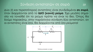 59
Σύνδεση αντιστατών σε σειρά
Δύο (ή και περισσότεροι) αντιστάτες είναι συνδεδεμένοι σε σειρά,
όταν διαρρέονται από το ΙΔΙΟ (κοινό) ρεύμα. Έχει μεγάλη σημα-
σία να τονισθεί ότι το ρεύμα πρέπει να είναι το ίδιο. Όπως θα
δούμε παρακάτω, στην παράλληλα σύνδεση δύο αντιστατών, αν
οι αντιστάτες είναι ίσοι, θα διαρρέονται από ίσα ρεύματα!
 