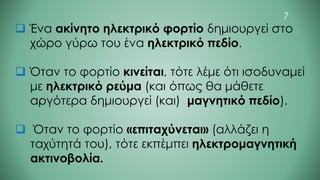❑ Ένα ακίνητο ηλεκτρικό φορτίο δημιουργεί στο
χώρο γύρω του ένα ηλεκτρικό πεδίο.
❑ Όταν το φορτίο κινείται, τότε λέμε ότι ισοδυναμεί
με ηλεκτρικό ρεύμα (και όπως θα μάθετε
αργότερα δημιουργεί (και) μαγνητικό πεδίο).
❑ Όταν το φορτίο «επιταχύνεται» (αλλάζει η
ταχύτητά του), τότε εκπέμπει ηλεκτρομαγνητική
ακτινοβολία.
7
 