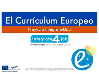 El Currículum Europeo
Proyecto Integrate4Job
Contract number: 2011-1-TR1-GRU06-24811
Este proyecto ha sido ﬁnanciado con el apoyo de la Comisión Europea. Este documento
reﬂeja el punto de vista de los autores, y la Comisión no se responsabiliza del uso que pueda
hacerse de la información contenida en el mismo.
 