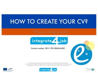 HOW TO CREATE YOUR CV?
Proyecto Integrate4Job
Contract number: 2011-1-TR1-GRU06-24811
This project has been funded with support from the European Commission.
This document reﬂects the views only of the author, and the Commission cannot be held
responsible for any use which may be made of the information contained therein.
 