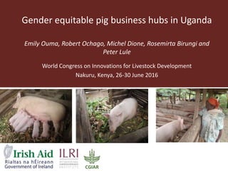 Gender equitable pig business hubs in Uganda
Emily Ouma, Robert Ochago, Michel Dione, Rosemirta Birungi and
Peter Lule
World Congress on Innovations for Livestock Development
Nakuru, Kenya, 26-30 June 2016
 