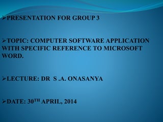 PRESENTATION FOR GROUP 3
TOPIC: COMPUTER SOFTWARE APPLICATION
WITH SPECIFIC REFERENCE TO MICROSOFT
WORD.
LECTURE: DR S .A. ONASANYA
DATE: 30TH APRIL, 2014
 