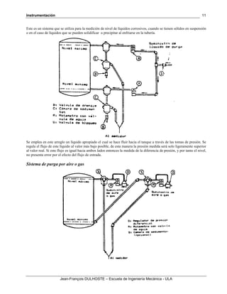 Instrumentación
Jean-François DULHOSTE – Escuela de Ingeniería Mecánica - ULA
11
Este es un sistema que se utiliza para la medición de nivel de líquidos corrosivos, cuando se tienen sólidos en suspensión
o en el caso de líquidos que se pueden solidificar o precipitar al enfriarse en la tubería.
Se emplea en este arreglo un líquido apropiado el cual se hace fluir hacia el tanque a través de las tomas de presión. Se
regula el flujo de este líquido al valor más bajo posible, de esta manera la presión medida será solo ligeramente superior
al valor real. Si este flujo es igual hacia ambos lados entonces la medida de la diferencia de presión, y por tanto el nivel,
no presenta error por el efecto del flujo de entrada.
Sistema de purga por aire o gas
 