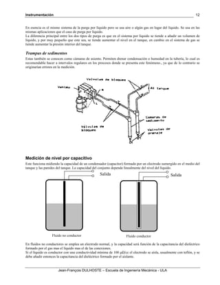 Instrumentación
Jean-François DULHOSTE – Escuela de Ingeniería Mecánica - ULA
12
En esencia es el mismo sistema de la purga por líquido pero se usa aire o algún gas en lugar del líquido. Se usa en las
mismas aplicaciones que el caso de purga por líquido.
La diferencia principal entre los dos tipos de purga es que en el sistema por líquido se tiende a añadir un volumen de
líquido, y por muy pequeño que este sea, se tiende aumentar el nivel en el tanque, en cambio en el sistema de gas se
tiende aumentar la presión interior del tanque.
Trampas de sedimentos
Estas también se conocen como cámaras de asiento. Permiten drenar condensación o humedad en la tubería, lo cual es
recomendable hacer a intervalos regulares en los procesos donde se presenta este fenómeno., ya que de lo contrario se
originarían errores en la medición.
Medición de nivel por capacitivo
Este funciona midiendo la capacidad de un condensador (capacitor) formado por un electrodo sumergido en el medio del
tanque y las paredes del tanque. La capacidad del conjunto depende linealmente del nivel del líquido.
En fluidos no conductores se emplea un electrodo normal, y la capacidad será función de la capacitancia del dieléctrico
formado por el gas mas el líquido mas el de las conexiones.
Si el líquido es conductor con una conductividad mínima de 100 μΩ/cc el electrodo se aísla, usualmente con teflón, y se
debe añadir entonces la capacitancia del dieléctrico formado por el aislante.
Salida Salida
Fluido no conductor Fluido conductor
 