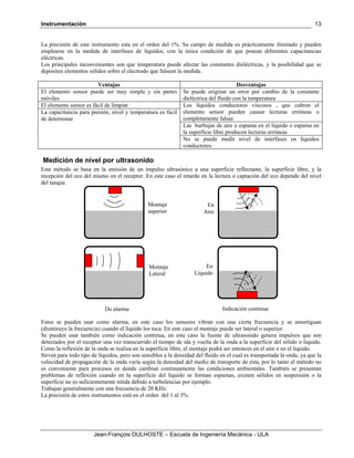 Instrumentación
Jean-François DULHOSTE – Escuela de Ingeniería Mecánica - ULA
13
La precisión de este instrumento esta en el orden del 1%. Su campo de medida es prácticamente ilimitado y pueden
emplearse en la medida de interfases de líquidos, con la única condición de que posean diferentes capacitancias
eléctricas.
Los principales inconvenientes son que temperatura puede afectar las constantes dieléctricas, y la posibilidad que se
depositen elementos sólidos sobre el electrodo que falseen la medida.
Ventajas Desventajas
El elemento sensor puede ser muy simple y sin partes
móviles
Se puede originar un error por cambio de la constante
dieléctrica del fluido con la temperatura
El elemento sensor es fácil de limpiar Los líquidos conductores viscosos , que cubren el
elemento sensor pueden causar lecturas erróneas o
completamente falsas
La capacitancia para presión, nivel y temperatura es fácil
de determinar
Las burbujas de aire o espuma en el líquido o espuma en
la superficie libre producen lecturas erróneas
No se puede medir nivel de interfases en líquidos
conductores.
Medición de nivel por ultrasonido
Este método se basa en la emisión de un impulso ultrasónico a una superficie reflectante, la superficie libre, y la
recepción del eco del mismo en el receptor. En este caso el retardo en la lectura o captación del eco depende del nivel
del tanque.
Estos se pueden usar como alarma, en este caso los sensores vibran con una cierta frecuencia y se amortiguan
(disminuye la frecuencia) cuando el líquido los toca. En este caso el montaje puede ser lateral o superior.
Se pueden usar también como indicación continua, en este caso la fuente de ultrasonido genera impulsos que son
detectados por el receptor una vez transcurrido el tiempo de ida y vuelta de la onda a la superficie del sólido o líquido.
Como la reflexión de la onda se realiza en la superficie libre, el montaje podrá ser entonces en el aire o en el líquido.
Sirven para todo tipo de líquidos, pero son sensibles a la densidad del fluido en el cual es transportada la onda, ya que la
velocidad de propagación de la onda varía según la densidad del medio de transporte de ésta, por lo tanto el método no
es conveniente para procesos en donde cambian continuamente las condiciones ambientales. También se presentan
problemas de reflexión cuando en la superficie del líquido se forman espumas, existen sólidos en suspensión o la
superficie no es suficientemente nítida debido a turbulencias por ejemplo.
Trabajan generalmente con una frecuencia de 20 KHz.
La precisión de estos instrumentos está en el orden del 1 al 3%.
De alarma Indicación continua
Montaje
superior
Montaje
Lateral
En
Aire
En
Líquido
 