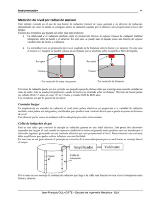 Instrumentación
Jean-François DULHOSTE – Escuela de Ingeniería Mecánica - ULA
14
Medición de nivel por radiación nuclear
Este método consiste en el uso de una fuente de radiación (emisor de rayos gamma) y un detector de radiación,
dependiendo del sitio en donde se coloquen ambos la radiación captada por el detector será proporcional al nivel del
tanque.
Existen dos principios que pueden ser útiles para éste propósito:
• La intensidad d el radiación recibida varía en proporción inversa al espesor (masa) de cualquier material
interpuesto entre la fuente y el detector. En este caso se puede usar el líquido como una barrera de espesor
variable entre la fuente y el detector.
• La intensidad varía en proporción inversa al cuadrado de la distancia entre la fuente y el detector. En este caso
el emisor o el receptor se pueden colocar en un flotador que se desplaza sobre la superficie libre del líquido.
El emisor de radiación puede ser por ejemplo una pequeña aguja de platino-iridio que contenga una pequeña cantidad de
sales de radio. Esta es usada principalmente cuando la fuente esta montada sobre un flotador. Otro tipo de fuente puede
ser cobalto 60 de 5.5 años, el cesio 137 de 33 años y el radio 1620 de 1620 años.
Los receptores son por lo general de dos tipos:
Contador Geiger
Es simplemente un contador de radiación el cual emite pulsos eléctricos en proporción a la cantidad de radiación
recibida, estos pulsos son integrados y rectificados para producir una corriente directa que se puede expresar en términos
de nivel.
Este detector puede usarse en cualquiera de los dos principios antes mencionados.
Celda de ionización de gas
Esta es una celda que convierte la energía de radiación gamma en una señal eléctrica. Esta posee dos electrodos
separados por un gas, el cual cuando es expuesto a radiación se ioniza originando iones positivos que son atraídos por el
electrodo negativo, generando así una corriente eléctrica que será proporcional al nivel. Posteriormente esta corriente
debe amplificarse para poder realizar la lectura con más facilidad.
En este caso se usa generalmente el principio de variación de la masa interpuesta pero se suele hacer un montaje lateral
al tanque.
Por lo tanto en este montaje la cantidad de radiación que llega a la celda será función inversa al nivel interpuesto entre
fuente y detector.
Emisor
Receptor
Emisor
Receptor
Por variación de masa interpuesta Por variación de distancia
Fuente Celda de
ionización
Amplificador Voltímetro
 