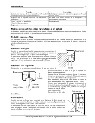 Instrumentación
Jean-François DULHOSTE – Escuela de Ingeniería Mecánica - ULA
15
Ventajas Desventajas
La radiación atraviesa diversos materiales por lo cual el
sistema puede colocarse al exterior del tanque
Se trabaja con elementos radioactivos peligrosos lo cual
requiere licencia
Se puede usar en líquidos corrosivos y a alta presión y
temperatura
Se deba hacer sumo cuidado en el transporte y la
instalación del instrumento
Provee exactitud en la medición Es muy costoso
Alta velocidad de respuesta
Larga vida
MMeeddiicciióónn ddee nniivveell ddee ssóólliiddooss ((ggrraannuullaaddooss oo eenn ppoollvvoo))
Se usan en la industria para medir el nivel en los tanques o silos destinados a contener materia prima o productos finales,
y pueden realizar la medición en puntos fijos o en forma continua.
Medición en puntos fijos
Los detectores de nivel de puntos fijos proporcionan una medida en uno o varios puntos fijos determinados en el
montaje del instrumento. Estos detectan cuando el nivel llega a un punto para dar una señal de alarma o controlar la
entrada o salida del producto.
Tipos:
Detector de diafragma
Consiste en una membrana flexible que puede entrar en contacto con el
producto dentro del tanque y que contiene en su interior un conjunto de
palancas con contrapesos que se apoya sobre un interruptor.
El material del diafragma puede ser de goma, tela, neopreno o fibra de
vidrio. Tiene la desventaja de no poder admitir materiales granulados
superiores a 80 mm de diámetro y su precisión es de ± 50 mm.
Detector de cono suspendido
Este consiste en un interruptor montado dentro de una caja estanca al
polvo con un cabezal de goma en la que se suspende una
varilla que termina en cono.
Cuando el nivel del producto alcanza el cono el interruptor
ce cierra al descargarse el peso de este del cabezal de goma,
que posee la flexibilidad suficiente para esto.
Este instrumento puede actuar como alarma o control de
nivel, y su aplicación típica es en carbón, granos y caliza.
Se debe tener la precaución de proteger mecánicamente el
instrumento para materiales pesados, ya que en su caída de
la boca de descarga lo podría dañar, también debe protegerse
cuando se usa en niveles
bajos o intermedios.
Su precisión es del orden
de los 50 mm.
Varilla flexible
Consiste en una varilla de acero conectada a un diafragma de latón donde está
contenido un interruptor. Cuando los sólidos presionan, auque muy ligeramente en la
varilla, el interruptor se cierra y actúa sobre una alarma.
El instrumento funciona como alarma de nivel alto, para lo cual está colocado en la
parte superior del tanque. Para impedir que la simple caída de sólidos produzca una
alarma infundada, incorpora un relé de retardo.
Salida
Interruptor
Salida
Interruptor
Cabezal
de goma
Cono
suspendido
Salida
Interruptor
Varilla
 