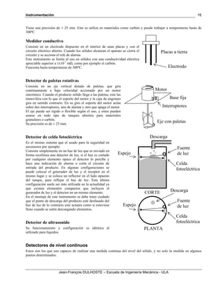 Instrumentación
Jean-François DULHOSTE – Escuela de Ingeniería Mecánica - ULA
16
Tiene una precisión de ± 25 mm. Este se utiliza en materiales como carbón y puede trabajar a temperaturas hasta de
300ºC
Medidor conductivo
Consiste en un electrodo dispuesto en el interior de unas placas y con el
circuito eléctrico abierto. Cuando los sólidos alcanzan el aparato se cierra el
circuito y se acciona el relé de alarma.
Este instrumento se limita al uso en sólidos con una conductividad eléctrica
apreciable superior a 1x10-7
mΩ, como por ejemplo el carbón.
Funciona hasta temperaturas de 300ºC.
Detector de paletas rotativas
Consiste en un eje vertical dotado de paletas, que gira
continuamente a baja velocidad accionado por un motor
sincrónico. Cuando el producto sólido llega a las paletas, este las
inmoviliza con lo que el soporte del motor y la caja de engranes
gira en sentido contrario. En su giro el soporte del motor actúa
sobre dos interruptores, uno de alarma y otro que apaga el motor.
El eje puede ser rígido o flexible según el uso, y estos pueden
usarse en todo tipo de tanques abiertos para materiales
granulares o carbón.
Su precisión es de ± 25 mm.
Detector de celda fotoeléctrica
Es el mismo sistema que el usado para la seguridad en
ascensores por ejemplo.
Consiste simplemente en un haz de luz que es enviado en
forma rectilínea aun detector de luz, si el haz es cortado
por cualquier elemento opaco el detector lo percibe y
hace una indicación de alarma o corta el circuito de
entrada del producto. En algunas configuraciones se
puede colocar el generador de luz y el receptor en el
mismo lugar y se coloca un reflector en el lado opuesto
del tanque, para reflejar el haz de luz. Esta última
configuración suele ser más utilizada en la actualidad ya
que existen elementos compactos que incluyen el
generador de luz y el detector en un mismo elemento.
En el montaje de este instrumento se debe tener cuidado
que el punto de descarga del producto esté desfasado del
haz de luz de lo contrario este actuara como si estuviese
lleno cuando se estén descargando elementos.
Detector de ultrasonido
Su funcionamiento y configuración es idéntica al
utilizado para líquidos.
Detectores de nivel continuos
Estos son los que son capaces de realizar una medida continua del nivel del sólido, y no solo la medida en algunos
puntos determinados.
Placas a tierra
Electrodo
Eje con paletas
Motor
Base fija
Interruptores
Celda
fotoeléctrica
Fuente
de luzEspejo
Descarga
Celda
fotoeléctrica
Fuente
de luzEspejo
DescargaCORTE
PLANTA
 