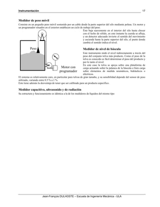 Instrumentación
Jean-François DULHOSTE – Escuela de Ingeniería Mecánica - ULA
17
Medidor de peso móvil
Consiste en un pequeño peso móvil sostenido por un cable desde la parte superior del silo mediante poleas. Un motor y
un programador situados en el exterior establecen un ciclo de trabajo del peso.
Éste baja suavemente en el interior del silo hasta chocar
con el lecho de sólido, en este instante la cuerda se afloja,
y un detector adecuado invierte el sentido del movimiento
y asciende hasta la parte superior del silo, el punto donde
cambia el sentido indica el nivel.
Medidor de nivel de báscula
Este instrumento mide el nivel indirectamente a través del
peso del conjunto tolva más producto. Como el peso de la
tolva es conocido es fácil determinar el peso del producto y
por lo tanto el nivel.
En este caso la tolva se apoya sobre una plataforma de
carga actuando sobre la palanca de la báscula o bien carga
sobre elementos de medida neumáticos, hidráulicos o
eléctricos.
El sistema es relativamente caro, en particular para tolvas de gran tamaño, y su sensibilidad depende del sensor de peso
utilizado, variando entre 0.5 % a 1 %.
Este tiene además la desventaja de tener que ser calibrado para un producto específico.
Medidor capacitivo, ultrasonido y de radiación
Su estructura y funcionamiento es idéntica a la de los medidores de líquidos del mismo tipo
Motor con
programador
Peso
 