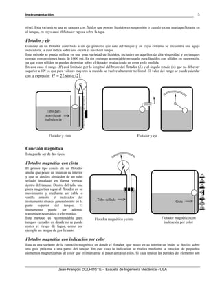 Instrumentación
Jean-François DULHOSTE – Escuela de Ingeniería Mecánica - ULA
3
nivel. Esta variante se usa en tanques con fluidos que poseen líquidos en suspensión o cuando existe una tapa flotante en
el tanque, en cuyo caso el flotador reposa sobre la tapa.
Flotador y eje
Consiste en un flotador conectado a un eje giratorio que sale del tanque y en cuyo extremo se encuentra una aguja
indicadora, la cual indica sobre una escala el nivel del tanque.
Este método se puede utilizar en una gran variedad de líquidos, inclusive en aquellos de alta viscosidad y en tanques
cerrado con presiones hasta de 1000 psi. Es sin embargo aconsejable no usarlo para líquidos con sólidos en suspensión,
ya que estos sólidos se pueden depositar sobre el flotador produciendo un error en la medida.
En este caso el rango (H) está limitado por la longitud del brazo del flotador (L) y el ángulo rotado (α) que no debe ser
superior a 60º ya que para valores mayores la medida se vuelve altamente no lineal. El valor del rango se puede calcular
con la expresión: ( )2sin2 αLH = .
Conexión magnética
Esta puede ser de dos tipos.
Flotador magnético con cinta
El primer tipo consta de un flotador
anular que posee un imán en su interior
y que se desliza alrededor de un tubo
sellado instalado en forma vertical
dentro del tanque. Dentro del tubo una
pieza magnética sigue al flotador en su
movimiento y mediante un cable o
varilla arrastra el indicador del
instrumento situado generalmente en la
parte superior del tanque. El
instrumento puede ser además
transmisor neumático o electrónico.
Este método es recomendable para
tanques cerrados en donde no se pueda
correr el riesgo de fugas, como por
ejemplo un tanque de gas licuado.
Flotador magnético con indicación por color
Esta es una variante de la conexión magnética en donde el flotador, que posee en su interior un imán, se desliza sobre
una guía próxima a una pared del tanque. En este caso la indicación se realiza mediante la rotación de pequeños
elementos magnetizables de color que el imán atrae al pasar cerca de ellos. Si cada una de las paredes del elemento son
Flotador y ejeFlotador y cinta
Tubo para
amortiguar
turbulencia
Flotador magnético con
indicación por color
Flotador magnético y cinta
Tubo sellado
Guía
 