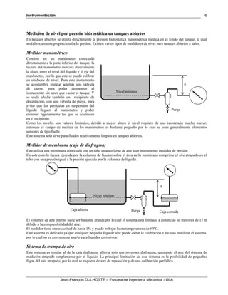 Instrumentación
Jean-François DULHOSTE – Escuela de Ingeniería Mecánica - ULA
6
Medición de nivel por presión hidrostática en tanques abiertos
En tanques abiertos se utiliza directamente la presión hidrostática manométrica medida en el fondo del tanque, la cual
será directamente proporcional a la presión. Existen varios tipos de medidores de nivel para tanques abiertos a saber.
Medidor manométrico
Consiste en un manómetro conectado
directamente a la parte inferior del tanque, la
lectura del manómetro indicará directamente
la altura entre el nivel del líquido y el eje del
manómetro, por lo que este se puede calibrar
en unidades de nivel. Para este instrumento
se acostumbra instalar además una válvula
de cierre, para poder desmontar el
instrumento sin tener que vaciar el tanque. Y
se suele añadir también un recipiente de
decantación, con una válvula de purga, para
evitar que las partículas en suspensión del
líquido lleguen al manómetro y poder
eliminar regularmente las que se acumulen
en el recipiente.
Como los niveles son valores limitados, debido a mayor altura el nivel requiere de una resistencia mucho mayor,
entonces el campo de medida de los manómetros es bastante pequeño por lo cual se usan generalmente elementos
sensores de tipo fuelle.
Este sistema solo sirve para fluidos relativamente limpios en tanques abiertos.
Medidor de membrana (caja de diafragma)
Este utiliza una membrana conectada con un tubo estanco lleno de aire a un instrumento medidor de presión.
En este caso la fuerza ejercida por la columna de líquido sobre el área de la membrana comprime el aire atrapado en el
tubo con una presión igual a la presión ejercida por la columna de líquido.
El volumen de aire interno suele ser bastante grande por lo cual el sistema está limitado a distancias no mayores de 15 m
debido a la compresibilidad del aire.
El medidor tiene una exactitud de hasta 1% y puede trabajar hasta temperaturas de 60ºC.
Este sistema es delicado ya que cualquier pequeña fuga de aire puede dañar la calibración e incluso inutilizar el sistema,
por lo cual no es conveniente usarlo para líquidos corrosivos.
Sistema de trampa de aire
Este sistema es similar al de la caja diafragma abierta solo que no posee diafragma, quedando el aire del sistema de
medición atrapado simplemente por el líquido. La principal limitación de este sistema es la posibilidad de pequeñas
fugas del aire atrapado, por lo cual se requiere de aire de reposición y de una calibración periódica.
Nivel mínimo
h
PurgaCaja abierta
Caja cerrada
Nivel mínimo
h
Purga
 