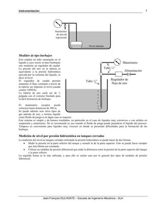 Instrumentación
Jean-François DULHOSTE – Escuela de Ingeniería Mecánica - ULA
7
Medidor de tipo burbujeo
Este emplea un tubo sumergido en el
líquido a cuyo través se hace burbujear
aire mediante un regulador de caudal.
La presión del aire en la tubería es
equivalente a la presión hidrostática
ejercida por la columna del líquido, es
decir al nivel.
El regulador de caudal permite
mantener el flujo constante a través de
la tubería sin importar el nivel (caudal
común 150Nl/h).
La tubería de aire suele ser de ½
pulgada con el extremo biselado para
la fácil formación de burbujas.
El manómetro receptor puede
colocarse hasta distancias de 300 m.
Se puede además usar otros tipos de
gas además de aire, e incluso líquido
como fluido de purga si en algún caso se requiere.
Este sistema es simple y da buenos resultados, en particular en el caso de líquidos muy corrosivos o con sólidos en
suspensión y emulsiones. No se recomienda su uso cuando el fluido de purga puede perjudicar el líquido del proceso.
Tampoco es conveniente para líquidos muy viscosos en donde se presentan dificultades para la formación de las
burbujas.
Medición de nivel por presión hidrostática en tanques cerrados
La medición del nivel en tanques cerrados utilizando la presión hidrostática se puede hacer de dos formas:
• Medir la presión en la parte inferior del tanque y restarle la de la parte superior. Esto se puede hacer siempre
que ésta última sea constante.
• Utilizar un medidor de presión diferencial que mide la diferencia entre la presión de la parte superior del tanque
y la parte inferior.
La segunda forma es la más utilizada, y para ello se suelen usar por lo general dos tipos de medidor de presión
diferencial.
Nivel mínimo
Suministro
de aire de
reposición
Regulador de
flujo de aire
Tubo ½”
Alimentación
Tubo ¼”
Manómetro
 