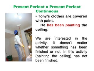 Present Perfect x Present Perfect
          Continuous
          • Tony’s clothes are covered
          with paint.
             He has been painting the
          ceiling.

           We are interested in the
           activity. It doesn’t matter
           whether something has been
           finished or not. In this activity
           (painting the ceiling) has not
           been finished.
 