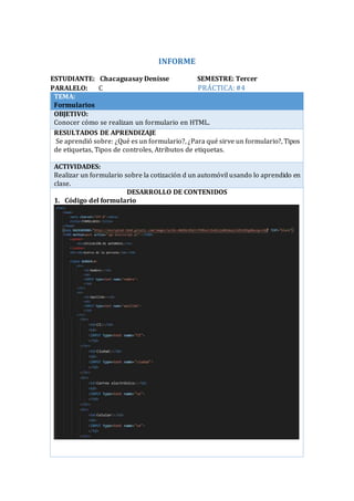 INFORME
ESTUDIANTE: Chacaguasay Denisse SEMESTRE: Tercer
PARALELO: C PRÁCTICA:#4
TEMA:
Formularios
OBJETIVO:
Conocer cómo se realizan un formulario en HTML.
RESULTADOS DE APRENDIZAJE
Se aprendió sobre: ¿Qué es un formulario?, ¿Para qué sirve un formulario?, Tipos
de etiquetas, Tipos de controles, Atributos de etiquetas.
ACTIVIDADES:
Realizar un formulario sobre la cotización d un automóvil usando lo aprendido en
clase.
DESARROLLO DE CONTENIDOS
1. Código del formulario
 