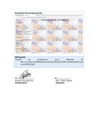 Resultado de la programación
Bibliografía
Diseño de formularios. (s.f.). Obtenido de
file:///C:/Users/TOSHIBA/Downloads/Dise%C3%B1o%20de%20formul
arios%20(1).pdf
f.) ______________________ f.) __________________
Denisse Chacaguasay MSc. Víctor Zapata
ESTUDIANTE DOCENTE