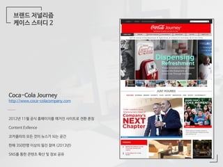 브랜드 저널리즘
케이스 스터디 2
Coca-Cola Journey
http://www.coca-colacompany.com
2012년 11월 공식 홈페이지를 매거진 사이트로 전환 론칭
Content Exllence
코카콜라의 모든 것이 뉴스가 되는 공간
한해 350만명 이상의 필진 참여 (2013년)
SNS를 통한 콘텐츠 확산 및 정보 공유
 