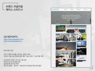 브랜드 저널리즘
케이스 스터디 4
GE REPORTS
http://www.gereports.com
http://www.gereports.kr
B2B 대표 기업
GE의 기술적 우위를 나타내는 콘텐츠 제작
인프라 기술 산업 전반에 걸친 첨단 기술 트렌드, 기술 적용 사례
GE리포트 코리아 2014년 7월 오픈
네이버 포스트와 병행 운영
글로컬 에디토리얼 적용
에디토리얼팀 = 실무진 + 유명 잡지사 편집장 역임 외부 필진
 