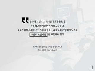광고와 브랜드 포지셔닝에 초점을 맞춘
전통적인 마케팅은 한계에 도달했다.
소비자에게 유익한 콘텐츠를 제공하는 새로운 마케팅 테크닉으로
을 도입해야 한다.
前 맥도날드 글로벌 마케팅 총괄(CMO)
래리 라이트(Larry Light)
브랜드 저널리즘
 
