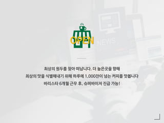 최상의 원두를 찾아 떠납니다. 더 높은곳을 향해
최상의 맛을 식별해내기 위해 하루에 1,000잔이 넘는 커피를 맛봅니다
바리스타 6개월 근무 후, 슈퍼바이저 진급 가능!
OPEN
 