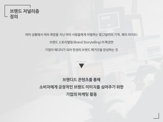 브랜드 저널리즘
정의
여러 상황에서 여러 욕망을 지닌 여러 사람들에게 어필하는 법(2달러의 기적, 래리 라이트)
브랜드 스토리텔링(Brand Storytelling)의 확장판
기업이 에디터가 되어 한권의 브랜드 매거진을 완성하는 것
브랜디드 콘텐츠를 통해
소비자에게 긍정적인 브랜드 이미지를 심어주기 위한
기업의 마케팅 활동
 