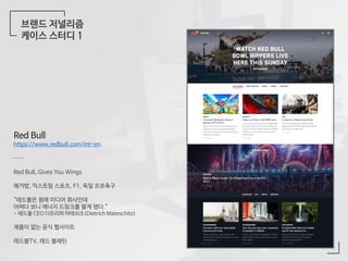 브랜드 저널리즘
케이스 스터디 1
Red Bull
https://www.redbull.com/int-en
Red Bull, Gives You Wings
예거밤, 익스트림 스포츠, F1, 독일 프로축구
“레드불은 원래 미디어 회사인데
어쩌다 보니 에너지 드링크를 팔게 됐다.”
- 레드불 CEO 디트리히 마테쉬츠(Dietrich Mateschitz)
제품이 없는 공식 웹사이트
레드불TV, 레드 불레틴
 