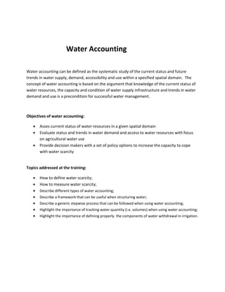 Water Accounting
Water accounting can be defined as the systematic study of the current status and future
trends in water supply, demand, accessibility and use within a specified spatial domain. The
concept of water accounting is based on the argument that knowledge of the current status of
water resources, the capacity and condition of water supply infrastructure and trends in water
demand and use is a precondition for successful water management.

Objectives of water accounting:




Asses current status of water resources in a given spatial domain
Evaluate status and trends in water demand and access to water resources with focus
on agricultural water use
Provide decision makers with a set of policy options to increase the capacity to cope
with water scarcity

Topics addressed at the training:








How to define water scarcity;
How to measure water scarcity;
Describe different types of water accounting;
Describe a framework that can be useful when structuring water;
Describe a generic stepwise process that can be followed when using water accounting;
Highlight the importance of tracking water quantity (i.e. volumes) when using water accounting;
Highlight the importance of defining properly the components of water withdrawal in irrigation.

 