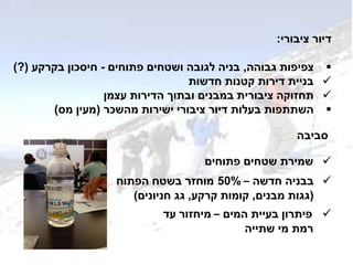 ‫ציבורי‬ ‫דיור‬:
‫גבוהה‬ ‫צפיפות‬,‫פתוחים‬ ‫ושטחים‬ ‫לגובה‬ ‫בניה‬-‫בקרקע‬ ‫חיסכון‬(?)
‫חדשות‬ ‫קטנות‬ ‫דירות‬ ‫בניית‬
‫עצמן‬ ‫הדירות‬ ‫ובתוך‬ ‫במבנים‬ ‫ציבורית‬ ‫תחזוקה‬
‫מהשכר‬ ‫ישירות‬ ‫ציבורי‬ ‫דיור‬ ‫בעלות‬ ‫השתתפות‬(‫מס‬ ‫מעין‬)
‫סביבה‬
‫פתוחים‬ ‫שטחים‬ ‫שמירת‬
‫חדשה‬ ‫בבניה‬–50%‫הפתוח‬ ‫בשטח‬ ‫מוחזר‬
(‫מבנים‬ ‫גגות‬,‫קרקע‬ ‫קומות‬,‫חניונים‬ ‫גג‬)
‫המים‬ ‫בעיית‬ ‫פיתרון‬–‫עד‬ ‫מיחזור‬
‫שתייה‬ ‫מי‬ ‫רמת‬
 