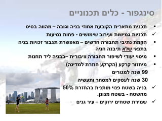 ‫וגובה‬ ‫בניה‬ ‫אחוזי‬ ‫הקובעת‬ ‫מתארית‬ ‫תכנית‬–‫בסיס‬ ‫מהווה‬
‫שימושים‬ ‫ועירוב‬ ‫גמישות‬ ‫תכניות‬-‫נסיעות‬ ‫פחות‬
‫חדשים‬ ‫תחבורה‬ ‫נתיבי‬ ‫הקמת‬–‫בניה‬ ‫זכויות‬ ‫תגבור‬ ‫מאפשרת‬
‫בתנאי‬‫שלא‬‫חניה‬ ‫תיבנה‬
‫ציבורית‬ ‫תחבורה‬ ‫לשיפור‬ ‫יעודי‬ ‫מיסוי‬–‫תחנות‬ ‫ליד‬ ‫בבניה‬
‫קרקע‬ ‫מיחזור‬(‫למדינה‬ ‫חוזרת‬ ‫הקרקע‬)
99‫למגורים‬ ‫שנה‬
30‫ותעשיה‬ ‫למסחר‬ ‫לעסקים‬ ‫שנה‬
‫בהחזרת‬ ‫מותנית‬ ‫פנוי‬ ‫בשטח‬ ‫בניה‬50%
‫מהשטח‬-‫מגונן‬ ‫בשטח‬.
‫ירוקים‬ ‫שטחים‬ ‫שמירת‬–‫גנים‬ ‫עיר‬
‫סינגפור‬-‫תכנוניים‬ ‫כלים‬
 