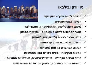 ‫ובילבאו‬ ‫יורק‬ ‫ניו‬
‫ארוך‬ ‫לטווח‬ ‫חשיבה‬–‫ויעוד‬ ‫כיוון‬
‫במטרופולינים‬ ‫חשיבה‬
‫והתמחויות‬ ‫דיסציפלינות‬ ‫שילוב‬–‫לבד‬ ‫אפשר‬ ‫אי‬
‫משתנים‬ ‫לתנאים‬ ‫הסתגלות‬ ‫כושר‬–‫בתכנון‬ ‫גמישות‬
‫רצינות‬ ‫מראה‬ ‫ביצוע‬(‫למשקיעים‬,‫ליזמים‬)
‫חדשנות‬–‫המפה‬ ‫על‬ ‫אותך‬ ‫שומרת‬
‫למציאות‬ ‫חזון‬ ‫בין‬ ‫המחברת‬ ‫הנהגה‬
‫ושקיפות‬ ‫אמינות‬–‫מתמשכת‬ ‫אמון‬ ‫ליצירת‬ ‫בסיס‬
‫הקהילה‬ ‫ושילוב‬ ‫חיזוק‬–‫לגיטימציה‬ ‫מייצר‬,‫התוצאה‬ ‫את‬ ‫מעצים‬
‫איתו‬ ‫תחרות‬ ‫לא‬ ‫הפרטי‬ ‫השוק‬ ‫עם‬ ‫בשילוב‬ ‫פיתוח‬ ‫מדיניות‬
 