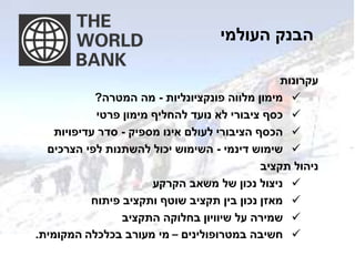 ‫העולמי‬ ‫הבנק‬
‫עקרונות‬
‫מלווה‬ ‫מימון‬‫פונקציונליות‬-‫המטרה‬ ‫מה‬?
‫פרטי‬ ‫מימון‬ ‫להחליף‬ ‫נועד‬ ‫לא‬ ‫ציבורי‬ ‫כסף‬
‫מספיק‬ ‫אינו‬ ‫לעולם‬ ‫הציבורי‬ ‫הכסף‬-‫עדיפויות‬ ‫סדר‬
‫דינמי‬ ‫שימוש‬-‫הצרכים‬ ‫לפי‬ ‫להשתנות‬ ‫יכול‬ ‫השימוש‬
‫תקציב‬ ‫ניהול‬
‫הקרקע‬ ‫משאב‬ ‫של‬ ‫נכון‬ ‫ניצול‬
‫פיתוח‬ ‫ותקציב‬ ‫שוטף‬ ‫תקציב‬ ‫בין‬ ‫נכון‬ ‫מאזן‬
‫על‬ ‫שמירה‬‫שיוויון‬‫התקציב‬ ‫בחלוקה‬
‫במטרופולינים‬ ‫חשיבה‬–‫בכלכלה‬ ‫מעורב‬ ‫מי‬‫המקומית‬.
 