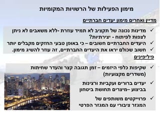 ‫המקומיות‬ ‫הרשויות‬ ‫של‬ ‫הפעילות‬ ‫מימון‬
‫עוזרת‬ ‫תמיד‬ ‫לא‬ ‫תקציב‬ ‫של‬ ‫נכונה‬ ‫מדינות‬-‫ניתן‬ ‫לא‬ ‫משאבים‬ ‫ללא‬
‫לפיתוח‬ ‫לצפות‬-‫יצירתיות‬?
‫חשובים‬ ‫החברתיים‬ ‫היעדים‬–‫יותר‬ ‫מקבלים‬ ‫החזקים‬ ‫טבעי‬ ‫באופן‬ ‫כי‬
‫החברתיים‬ ‫היעדים‬ ‫את‬ ‫יראו‬ ‫שכולם‬ ‫חשוב‬,‫מימון‬ ‫להשיג‬ ‫עוזר‬ ‫זה‬.
‫היזמים‬ ‫כלפי‬ ‫שקיפות‬–‫שחיתות‬ ‫והעדר‬ ‫קצר‬ ‫תגובה‬ ‫זמן‬
(‫מקצועיות‬ ‫משדרים‬)
‫ורצינות‬ ‫ועקביות‬ ‫ברורים‬ ‫יעדים‬
‫בביצוע‬–‫ביטחון‬ ‫תחושת‬ ‫מיצרים‬
‫פרוייקטים‬‫של‬ ‫משותפים‬
‫הפרטי‬ ‫המגזר‬ ‫עם‬ ‫ציבורי‬ ‫המגזר‬
‫פיליפינים‬
‫חברתיים‬ ‫יעדים‬ ‫מימון‬ ‫ואחרים‬ ‫מדיין‬
 